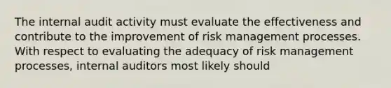 The internal audit activity must evaluate the effectiveness and contribute to the improvement of risk management processes. With respect to evaluating the adequacy of risk management processes, internal auditors most likely should