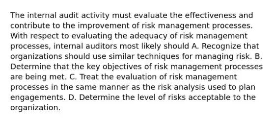 The internal audit activity must evaluate the effectiveness and contribute to the improvement of risk management processes. With respect to evaluating the adequacy of risk management processes, internal auditors most likely should A. Recognize that organizations should use similar techniques for managing risk. B. Determine that the key objectives of risk management processes are being met. C. Treat the evaluation of risk management processes in the same manner as the risk analysis used to plan engagements. D. Determine the level of risks acceptable to the organization.