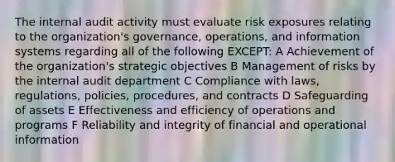 The internal audit activity must evaluate risk exposures relating to the organization's governance, operations, and information systems regarding all of the following EXCEPT: A Achievement of the organization's strategic objectives B Management of risks by the internal audit department C Compliance with laws, regulations, policies, procedures, and contracts D Safeguarding of assets E Effectiveness and efficiency of operations and programs F Reliability and integrity of financial and operational information