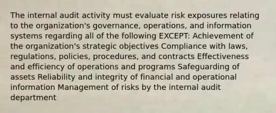 The internal audit activity must evaluate risk exposures relating to the organization's governance, operations, and information systems regarding all of the following EXCEPT: Achievement of the organization's strategic objectives Compliance with laws, regulations, policies, procedures, and contracts Effectiveness and efficiency of operations and programs Safeguarding of assets Reliability and integrity of financial and operational information Management of risks by the internal audit department