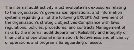 The internal audit activity must evaluate risk exposures relating to the organization's governance, operations, and information systems regarding all of the following EXCEPT: Achievement of the organization's strategic objectives Compliance with laws, regulations, policies, procedures, and contracts Management of risks by the internal audit department Reliability and integrity of financial and operational information Effectiveness and efficiency of operations and programs Safeguarding of assets