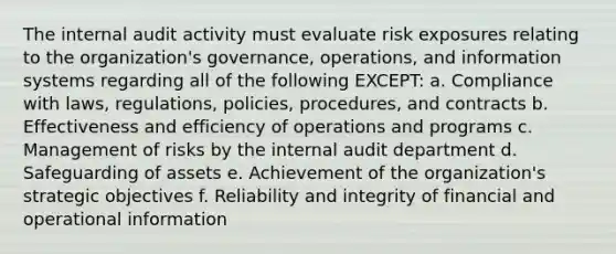 The internal audit activity must evaluate risk exposures relating to the organization's governance, operations, and information systems regarding all of the following EXCEPT: a. Compliance with laws, regulations, policies, procedures, and contracts b. Effectiveness and efficiency of operations and programs c. Management of risks by the internal audit department d. Safeguarding of assets e. Achievement of the organization's strategic objectives f. Reliability and integrity of financial and operational information