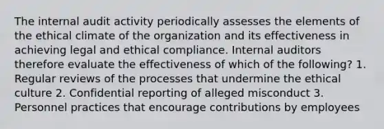 The internal audit activity periodically assesses the elements of the ethical climate of the organization and its effectiveness in achieving legal and ethical compliance. Internal auditors therefore evaluate the effectiveness of which of the following? 1. Regular reviews of the processes that undermine the ethical culture 2. Confidential reporting of alleged misconduct 3. Personnel practices that encourage contributions by employees