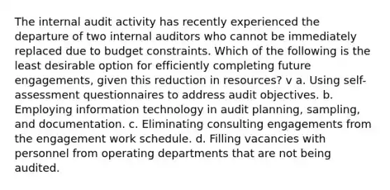 The internal audit activity has recently experienced the departure of two internal auditors who cannot be immediately replaced due to budget constraints. Which of the following is the least desirable option for efficiently completing future engagements, given this reduction in resources? v a. Using self-assessment questionnaires to address audit objectives. b. Employing information technology in audit planning, sampling, and documentation. c. Eliminating consulting engagements from the engagement work schedule. d. Filling vacancies with personnel from operating departments that are not being audited.