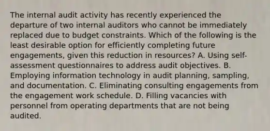 The internal audit activity has recently experienced the departure of two internal auditors who cannot be immediately replaced due to budget constraints. Which of the following is the least desirable option for efficiently completing future engagements, given this reduction in resources? A. Using self-assessment questionnaires to address audit objectives. B. Employing information technology in audit planning, sampling, and documentation. C. Eliminating consulting engagements from the engagement work schedule. D. Filling vacancies with personnel from operating departments that are not being audited.