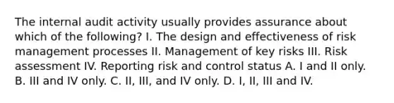 The internal audit activity usually provides assurance about which of the following? I. The design and effectiveness of risk management processes II. Management of key risks III. Risk assessment IV. Reporting risk and control status A. I and II only. B. III and IV only. C. II, III, and IV only. D. I, II, III and IV.