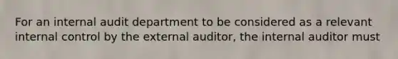 For an internal audit department to be considered as a relevant internal control by the external auditor, the internal auditor must