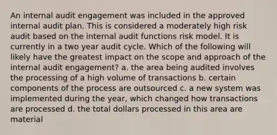 An internal audit engagement was included in the approved internal audit plan. This is considered a moderately high risk audit based on the internal audit functions risk model. It is currently in a two year audit cycle. Which of the following will likely have the greatest impact on the scope and approach of the internal audit engagement? a. the area being audited involves the processing of a high volume of transactions b. certain components of the process are outsourced c. a new system was implemented during the year, which changed how transactions are processed d. the total dollars processed in this area are material