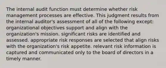 The internal audit function must determine whether risk management processes are effective. This judgment results from the internal auditor's assessment of all of the following except: organizational objectives support and align with the organization's mission. significant risks are identified and assessed. appropriate risk responses are selected that align risks with the organization's risk appetite. relevant risk information is captured and communicated only to the board of directors in a timely manner.