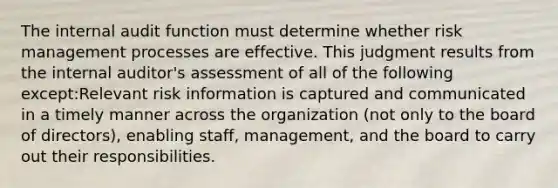 The internal audit function must determine whether risk management processes are effective. This judgment results from the internal auditor's assessment of all of the following except:Relevant risk information is captured and communicated in a timely manner across the organization (not only to the board of directors), enabling staff, management, and the board to carry out their responsibilities.