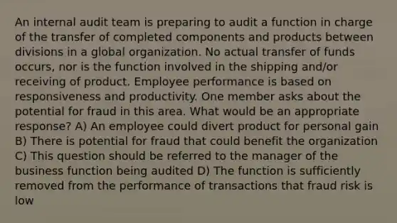 An internal audit team is preparing to audit a function in charge of the transfer of completed components and products between divisions in a global organization. No actual transfer of funds occurs, nor is the function involved in the shipping and/or receiving of product. Employee performance is based on responsiveness and productivity. One member asks about the potential for fraud in this area. What would be an appropriate response? A) An employee could divert product for personal gain B) There is potential for fraud that could benefit the organization C) This question should be referred to the manager of the business function being audited D) The function is sufficiently removed from the performance of transactions that fraud risk is low