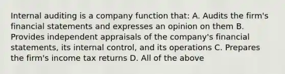 Internal auditing is a company function that: A. Audits the firm's financial statements and expresses an opinion on them B. Provides independent appraisals of the company's financial statements, its internal control, and its operations C. Prepares the firm's income tax returns D. All of the above