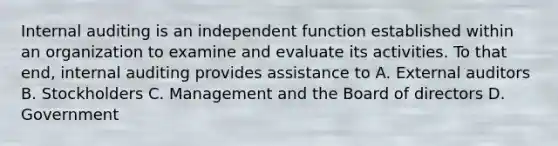 Internal auditing is an independent function established within an organization to examine and evaluate its activities. To that end, internal auditing provides assistance to A. External auditors B. Stockholders C. Management and the Board of directors D. Government