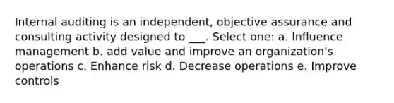 Internal auditing is an independent, objective assurance and consulting activity designed to ___. Select one: a. Influence management b. add value and improve an organization's operations c. Enhance risk d. Decrease operations e. Improve controls