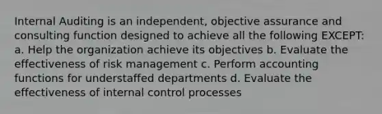 Internal Auditing is an independent, objective assurance and consulting function designed to achieve all the following EXCEPT: a. Help the organization achieve its objectives b. Evaluate the effectiveness of risk management c. Perform accounting functions for understaffed departments d. Evaluate the effectiveness of internal control processes