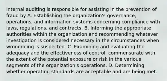 Internal auditing is responsible for assisting in the prevention of fraud by A. Establishing the organization's governance, operations, and information systems concerning compliance with laws, regulations, and contracts. B. Informing the appropriate authorities within the organization and recommending whatever investigation is considered necessary in the circumstances when wrongdoing is suspected. C. Examining and evaluating the adequacy and the effectiveness of control, commensurate with the extent of the potential exposure or risk in the various segments of the organization's operations. D. Determining whether operating standards are acceptable and are being met.