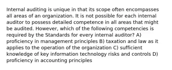 Internal auditing is unique in that its scope often encompasses all areas of an organization. It is not possible for each internal auditor to possess detailed competence in all areas that might be audited. However, which of the following competencies is required by the Standards for every internal auditor? A) proficiency in management principles B) taxation and law as it applies to the operation of the organization C) sufficient knowledge of key information technology risks and controls D) proficiency in accounting principles