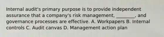 Internal audit's primary purpose is to provide independent assurance that a company's risk management, ________, and governance processes are effective. A. Workpapers B. Internal controls C. Audit canvas D. Management action plan