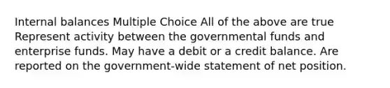 Internal balances Multiple Choice All of the above are true Represent activity between the governmental funds and enterprise funds. May have a debit or a credit balance. Are reported on the government-wide statement of net position.