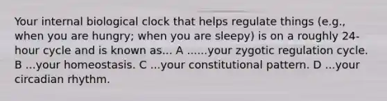 Your internal biological clock that helps regulate things (e.g., when you are hungry; when you are sleepy) is on a roughly 24-hour cycle and is known as... A ......your zygotic regulation cycle. B ...your homeostasis. C ...your constitutional pattern. D ...your circadian rhythm.