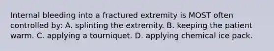 Internal bleeding into a fractured extremity is MOST often controlled by: A. splinting the extremity. B. keeping the patient warm. C. applying a tourniquet. D. applying chemical ice pack.