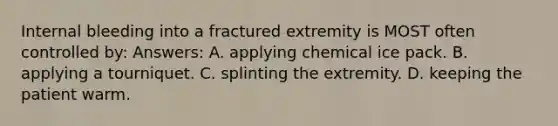 Internal bleeding into a fractured extremity is MOST often controlled by: Answers: A. applying chemical ice pack. B. applying a tourniquet. C. splinting the extremity. D. keeping the patient warm.