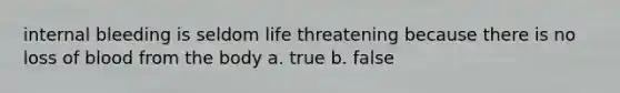 internal bleeding is seldom life threatening because there is no loss of blood from the body a. true b. false