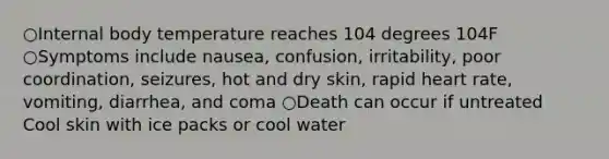 ○Internal body temperature reaches 104 degrees 104F ○Symptoms include nausea, confusion, irritability, poor coordination, seizures, hot and dry skin, rapid heart rate, vomiting, diarrhea, and coma ○Death can occur if untreated Cool skin with ice packs or cool water