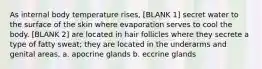 As internal body temperature rises, [BLANK 1] secret water to the surface of the skin where evaporation serves to cool the body. [BLANK 2] are located in hair follicles where they secrete a type of fatty sweat; they are located in the underarms and genital areas. a. apocrine glands b. eccrine glands