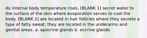 As internal body temperature rises, [BLANK 1] secret water to the surface of the skin where evaporation serves to cool the body. [BLANK 2] are located in hair follicles where they secrete a type of fatty sweat; they are located in the underarms and genital areas. a. apocrine glands b. eccrine glands