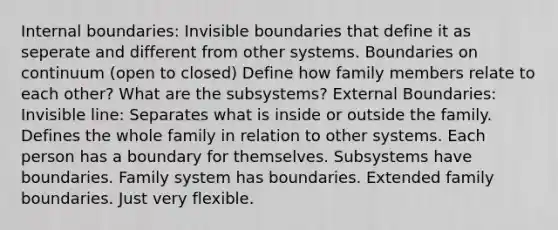 Internal boundaries: Invisible boundaries that define it as seperate and different from other systems. Boundaries on continuum (open to closed) Define how family members relate to each other? What are the subsystems? External Boundaries: Invisible line: Separates what is inside or outside the family. Defines the whole family in relation to other systems. Each person has a boundary for themselves. Subsystems have boundaries. Family system has boundaries. Extended family boundaries. Just very flexible.