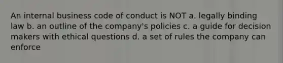 An internal business code of conduct is NOT a. legally binding law b. an outline of the company's policies c. a guide for decision makers with ethical questions d. a set of rules the company can enforce