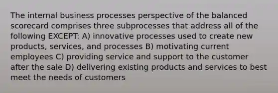 The internal business processes perspective of the balanced scorecard comprises three subprocesses that address all of the following EXCEPT: A) innovative processes used to create new products, services, and processes B) motivating current employees C) providing service and support to the customer after the sale D) delivering existing products and services to best meet the needs of customers