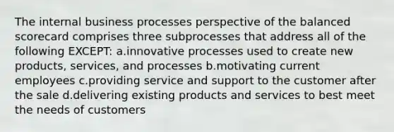 The internal business processes perspective of the balanced scorecard comprises three subprocesses that address all of the following EXCEPT: ​a.​innovative processes used to create new products, services, and processes ​b.​motivating current employees ​c.​providing service and support to the customer after the sale ​d.​delivering existing products and services to best meet the needs of customers