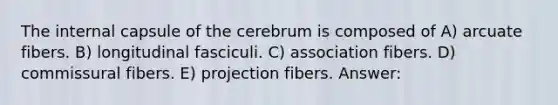 The internal capsule of the cerebrum is composed of A) arcuate fibers. B) longitudinal fasciculi. C) association fibers. D) commissural fibers. E) projection fibers. Answer: