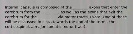 Internal capsule is composed of the ________ axons that enter the cerebrum from the _________, as well as the axons that exit the cerebrum for the __________ via motor tracts. (Note: One of these will be discussed in class towards the end of the term - the corticospinal, a major somatic motor tract).