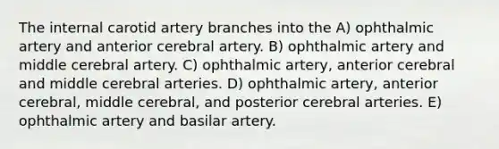 The internal carotid artery branches into the A) ophthalmic artery and anterior cerebral artery. B) ophthalmic artery and middle cerebral artery. C) ophthalmic artery, anterior cerebral and middle cerebral arteries. D) ophthalmic artery, anterior cerebral, middle cerebral, and posterior cerebral arteries. E) ophthalmic artery and basilar artery.