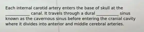 Each internal carotid artery enters the base of skull at the ____________ canal. It travels through a dural ___________ sinus known as the cavernous sinus before entering the cranial cavity where it divides into anterior and middle cerebral arteries.