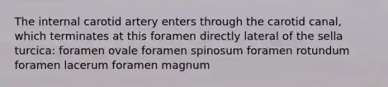 The internal carotid artery enters through the carotid canal, which terminates at this foramen directly lateral of the sella turcica: foramen ovale foramen spinosum foramen rotundum foramen lacerum foramen magnum