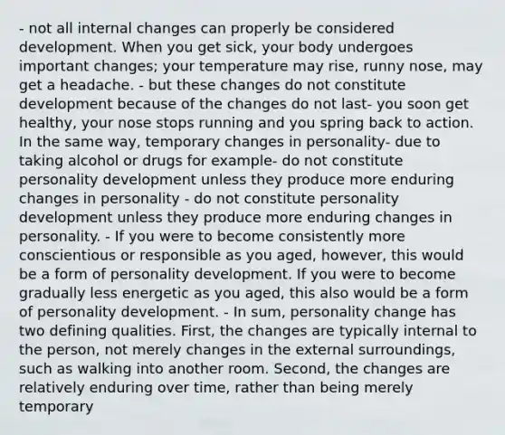 - not all internal changes can properly be considered development. When you get sick, your body undergoes important changes; your temperature may rise, runny nose, may get a headache. - but these changes do not constitute development because of the changes do not last- you soon get healthy, your nose stops running and you spring back to action. In the same way, temporary changes in personality- due to taking alcohol or drugs for example- do not constitute personality development unless they produce more enduring changes in personality - do not constitute personality development unless they produce more enduring changes in personality. - If you were to become consistently more conscientious or responsible as you aged, however, this would be a form of personality development. If you were to become gradually less energetic as you aged, this also would be a form of personality development. - In sum, personality change has two defining qualities. First, the changes are typically internal to the person, not merely changes in the external surroundings, such as walking into another room. Second, the changes are relatively enduring over time, rather than being merely temporary