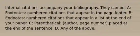 Internal citations accompany your bibliography. They can be: A: Footnotes: numbered citations that appear in the page footer. B: Endnotes: numbered citations that appear in a list at the end of your paper. C: Parenthetical: (author, page number) placed at the end of the sentence. D: Any of the above.