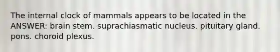 The internal clock of mammals appears to be located in the ANSWER: brain stem. suprachiasmatic nucleus. pituitary gland. pons. choroid plexus.