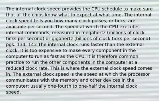 The internal clock speed provides the CPU schedule to make sure that all the chips know what to expect at what time. The internal clock speed tells you how many clock pulses, or ticks, are available per second. The speed at which the CPU executes internal commands, measured in megahertz (millions of clock ticks per second) or gigahertz (billions of clock ticks per second). pgs. 134, 143 The internal clock runs faster than the external clock. It is too expensive to make every component in the computer to run as fast as the CPU. It is therefore common practice to run the other components in the computer at a reduced clock rate. This is where the external clock speed comes in. The external clock speed is the speed at which the processor communicates with the memory and other devices in the computer; usually one-fourth to one-half the internal clock speed.