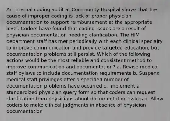 An internal coding audit at Community Hospital shows that the cause of improper coding is lack of proper physician documentation to support reimbursement at the appropriate level. Coders have found that coding issues are a result of physician documentation needing clarification. The HIM department staff has met periodically with each clinical specialty to improve communication and provide targeted education, but documentation problems still persist. Which of the following actions would be the most reliable and consistent method to improve communication and documentation? a. Revise medical staff bylaws to include documentation requirements b. Suspend medical staff privileges after a specified number of documentation problems have occurred c. Implement a standardized physician query form so that coders can request clarification from physicians about documentation issues d. Allow coders to make clinical judgments in absence of physician documentation