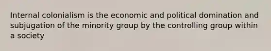 Internal colonialism is the economic and political domination and subjugation of the minority group by the controlling group within a society