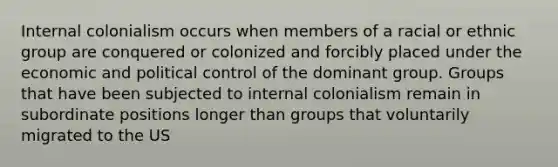 Internal colonialism occurs when members of a racial or ethnic group are conquered or colonized and forcibly placed under the economic and political control of the dominant group. Groups that have been subjected to internal colonialism remain in subordinate positions longer than groups that voluntarily migrated to the US