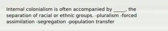 Internal colonialism is often accompanied by _____, the separation of racial or ethnic groups. -pluralism -forced assimilation -segregation -population transfer