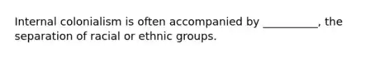 Internal colonialism is often accompanied by __________, the separation of racial or ethnic groups.