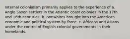 Internal colonialism primarily applies to the experience of a. Anglo Saxon settlers in the Atlantic coast colonies in the 17th and 18th centuries. b. nonwhites brought into the American economic and political system by force. c. Africans and Asians under the control of English colonial governments in their homelands.