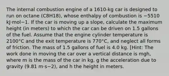 The internal combustion engine of a 1610-kg car is designed to run on octane (C8H18), whose enthalpy of combustion is −5510 kJ·mol−1. If the car is moving up a slope, calculate the maximum height (in meters) to which the car can be driven on 1.5 gallons of the fuel. Assume that the engine cylinder temperature is 2100°C and the exit temperature is 770°C, and neglect all forms of friction. The mass of 1.5 gallons of fuel is 4.0 kg. [Hint: The work done in moving the car over a vertical distance is mgh, where m is the mass of the car in kg, g the acceleration due to gravity (9.81 m·s−2), and h the height in meters.